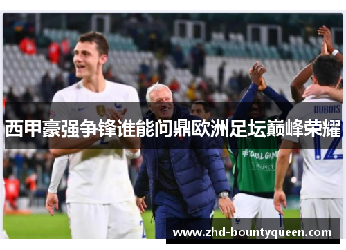 西甲豪强争锋谁能问鼎欧洲足坛巅峰荣耀 西甲豪强争锋谁能问鼎欧洲足坛巅峰荣耀