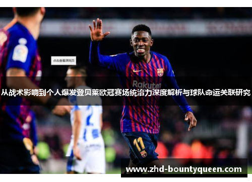 从战术影响到个人爆发登贝莱欧冠赛场统治力深度解析与球队命运关联研究 从战术影响到个人爆发登贝莱欧冠赛场统治力深度解析与球队命运关联研究