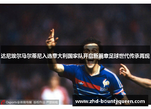 达尼埃尔马尔蒂尼入选意大利国家队开启新篇章足球世代传承再现